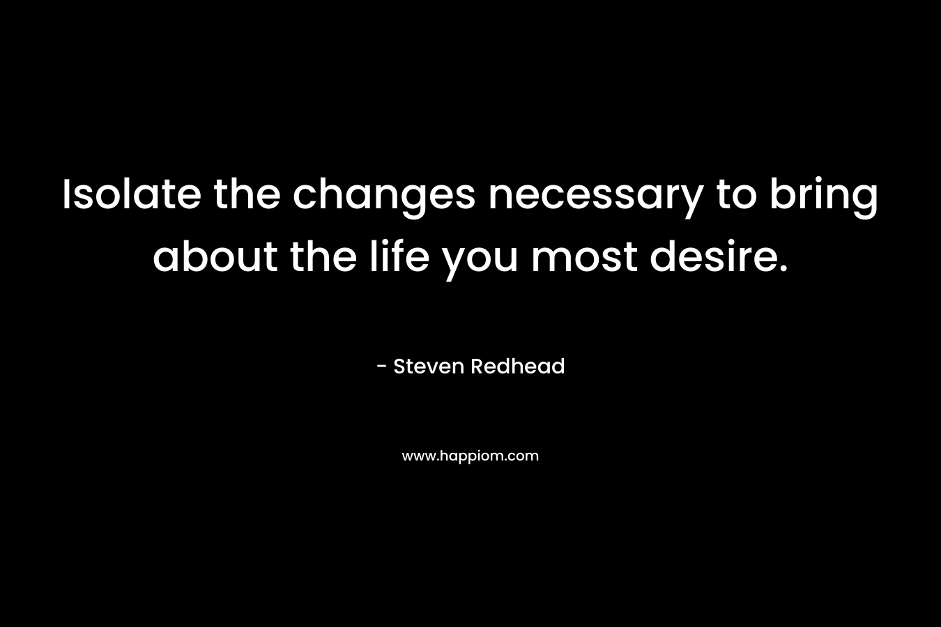 Isolate the changes necessary to bring about the life you most desire. – Steven Redhead