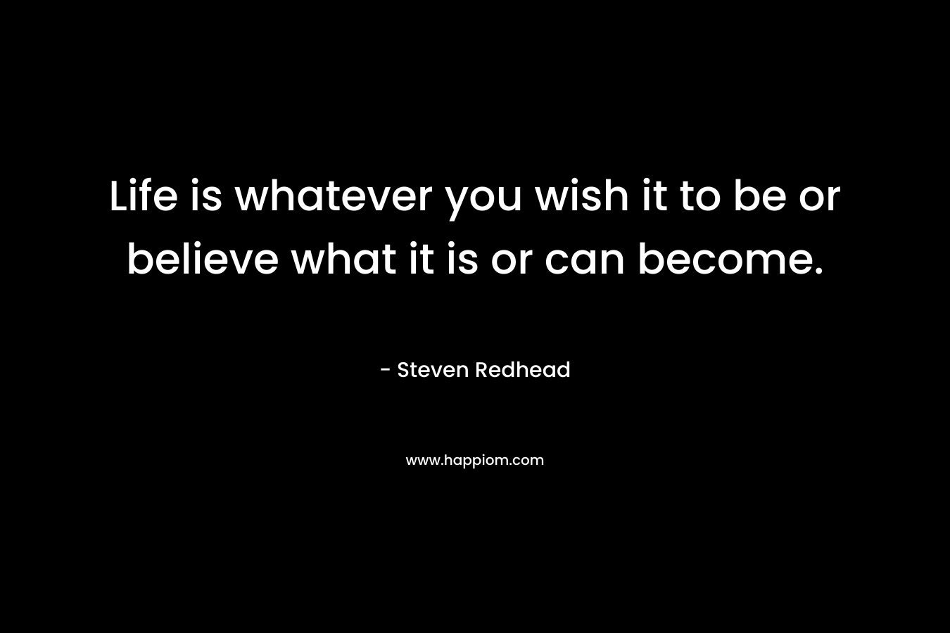 Life is whatever you wish it to be or believe what it is or can become.