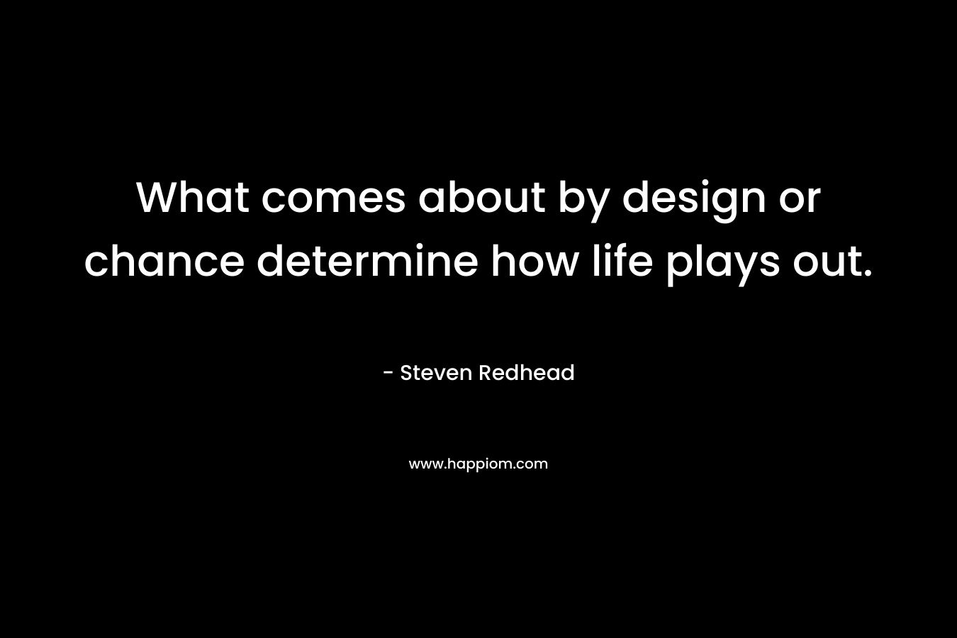 What comes about by design or chance determine how life plays out.