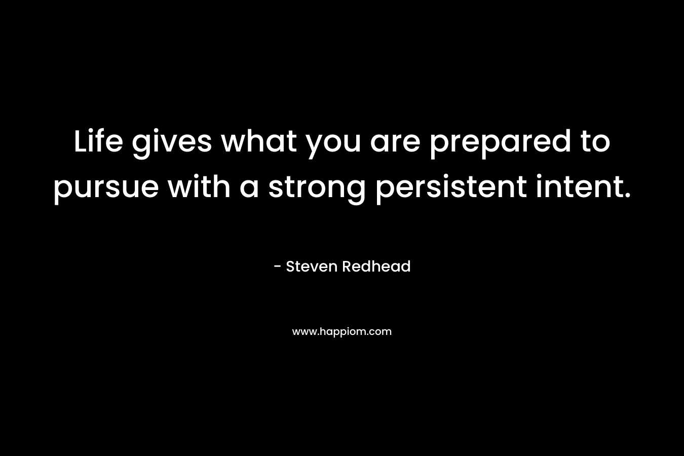 Life gives what you are prepared to pursue with a strong persistent intent.