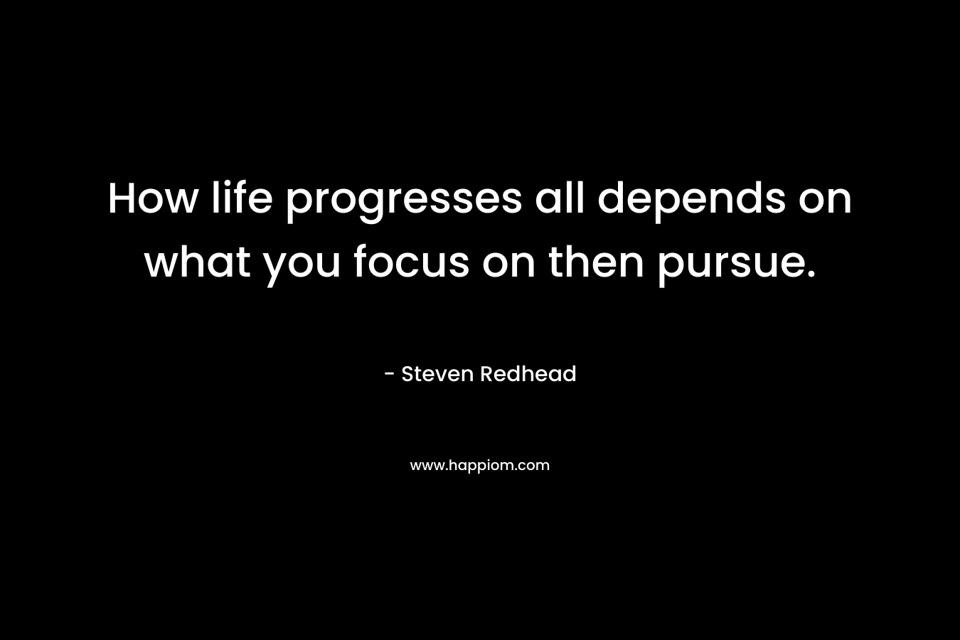 How life progresses all depends on what you focus on then pursue.