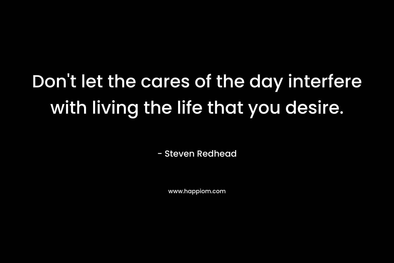 Don't let the cares of the day interfere with living the life that you desire.