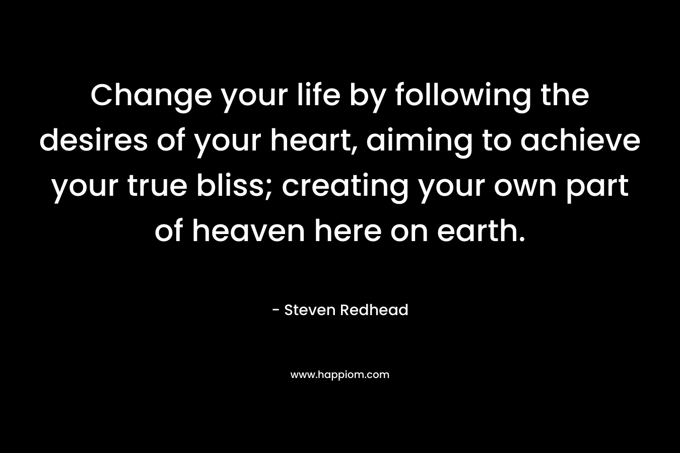 Change your life by following the desires of your heart, aiming to achieve your true bliss; creating your own part of heaven here on earth.