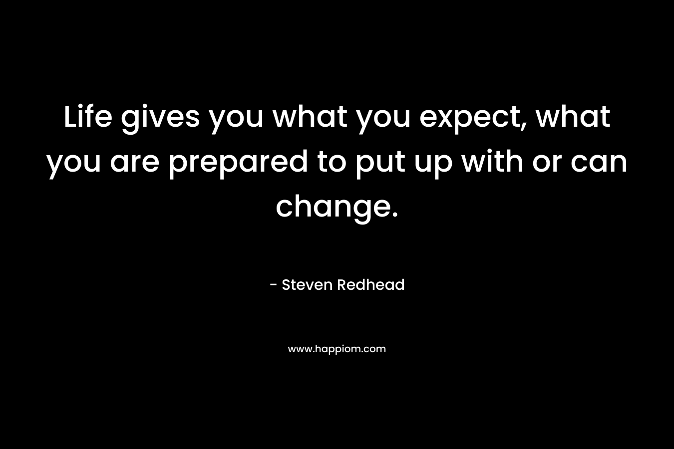 Life gives you what you expect, what you are prepared to put up with or can change.
