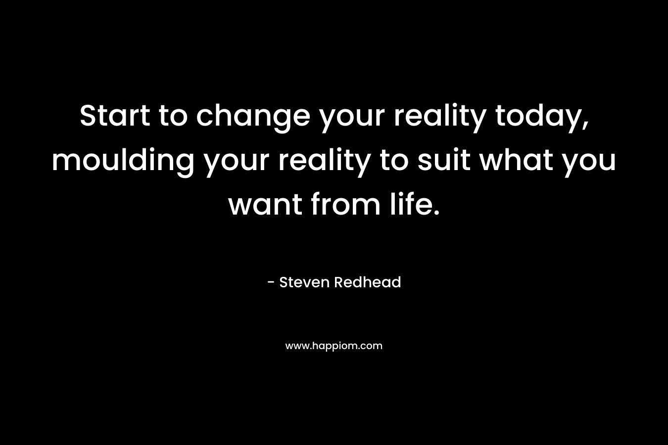 Start to change your reality today, moulding your reality to suit what you want from life.