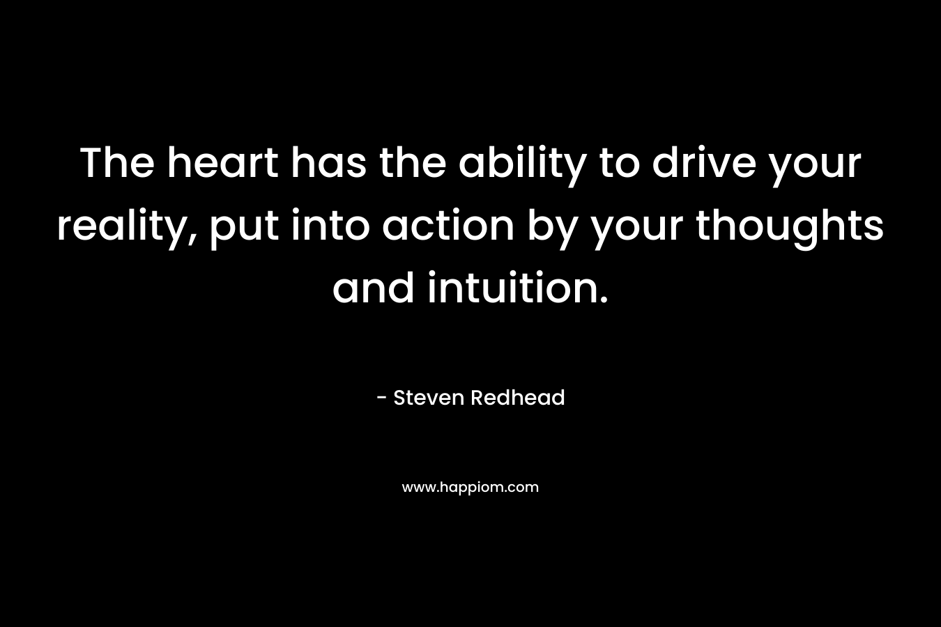 The heart has the ability to drive your reality, put into action by your thoughts and intuition.