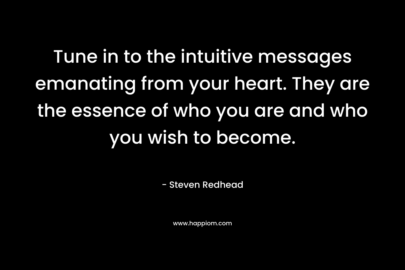 Tune in to the intuitive messages emanating from your heart. They are the essence of who you are and who you wish to become. – Steven Redhead