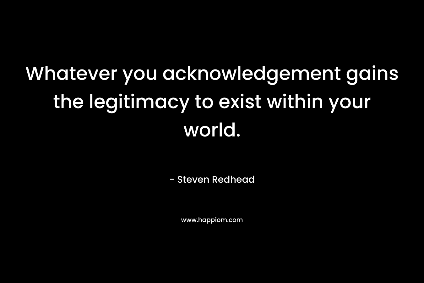 Whatever you acknowledgement gains the legitimacy to exist within your world.