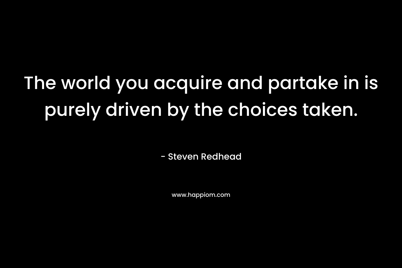 The world you acquire and partake in is purely driven by the choices taken. – Steven Redhead