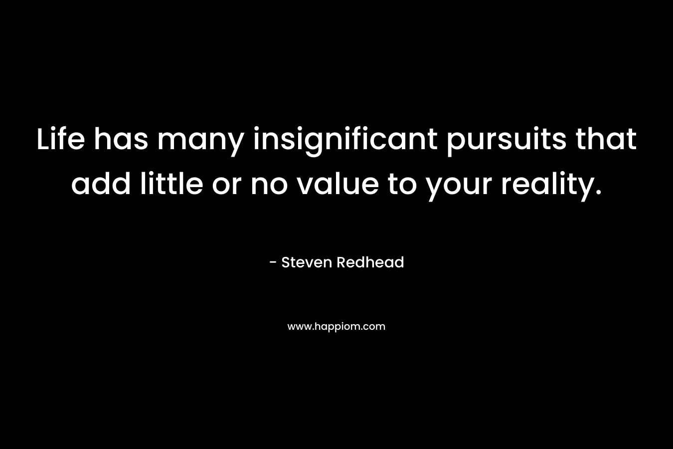 Life has many insignificant pursuits that add little or no value to your reality. – Steven Redhead