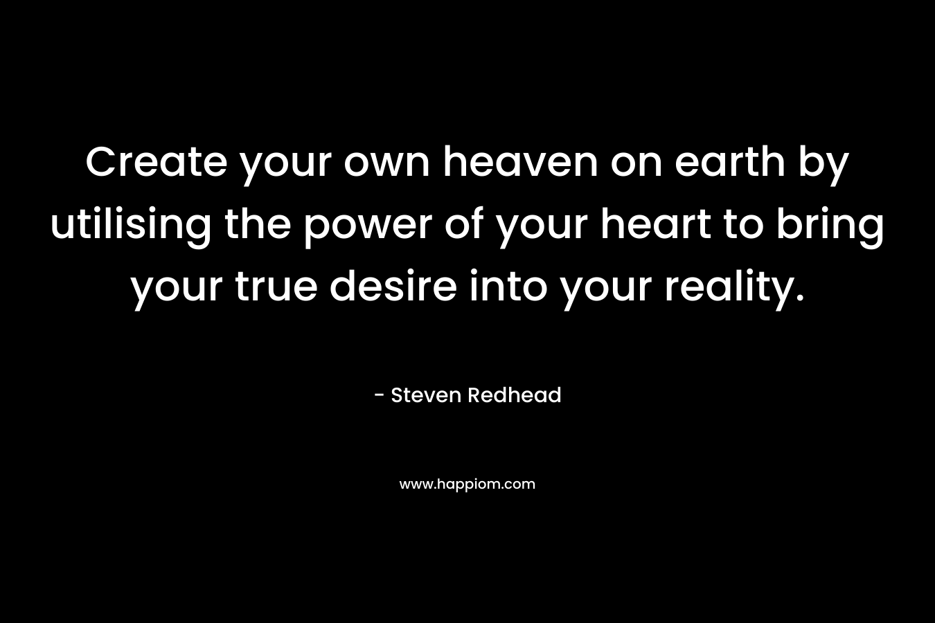 Create your own heaven on earth by utilising the power of your heart to bring your true desire into your reality. – Steven Redhead