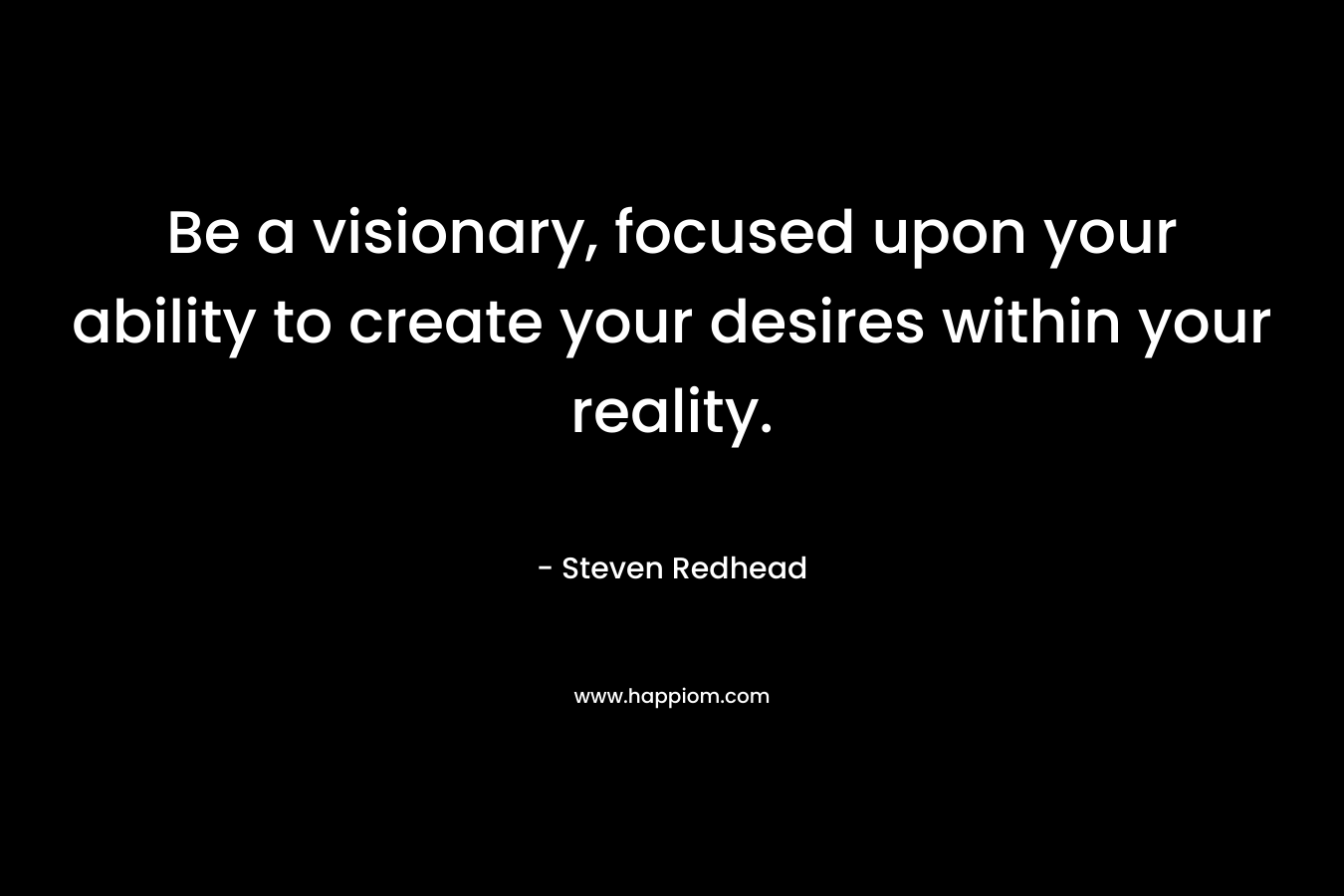 Be a visionary, focused upon your ability to create your desires within your reality.