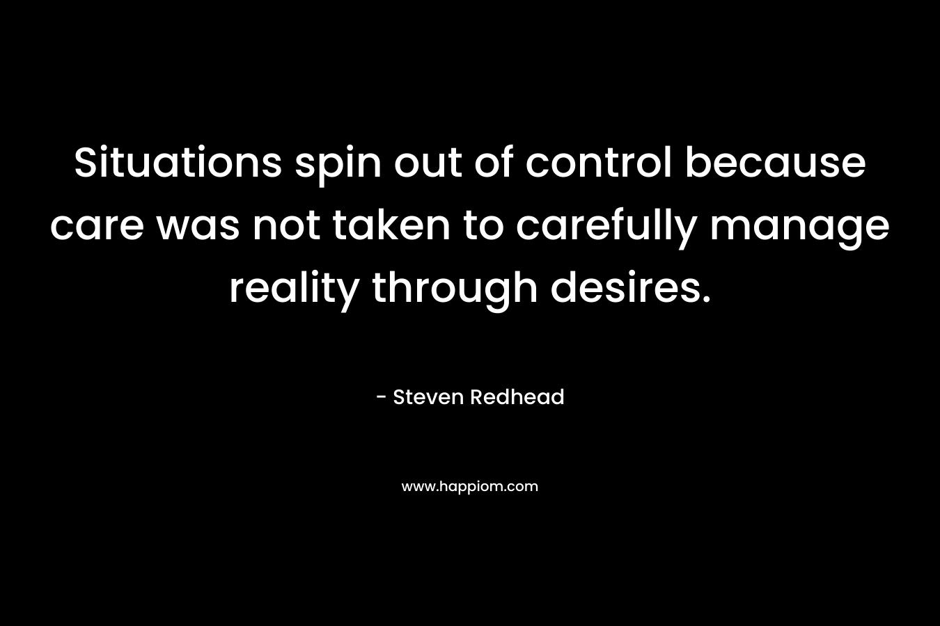 Situations spin out of control because care was not taken to carefully manage reality through desires. – Steven Redhead