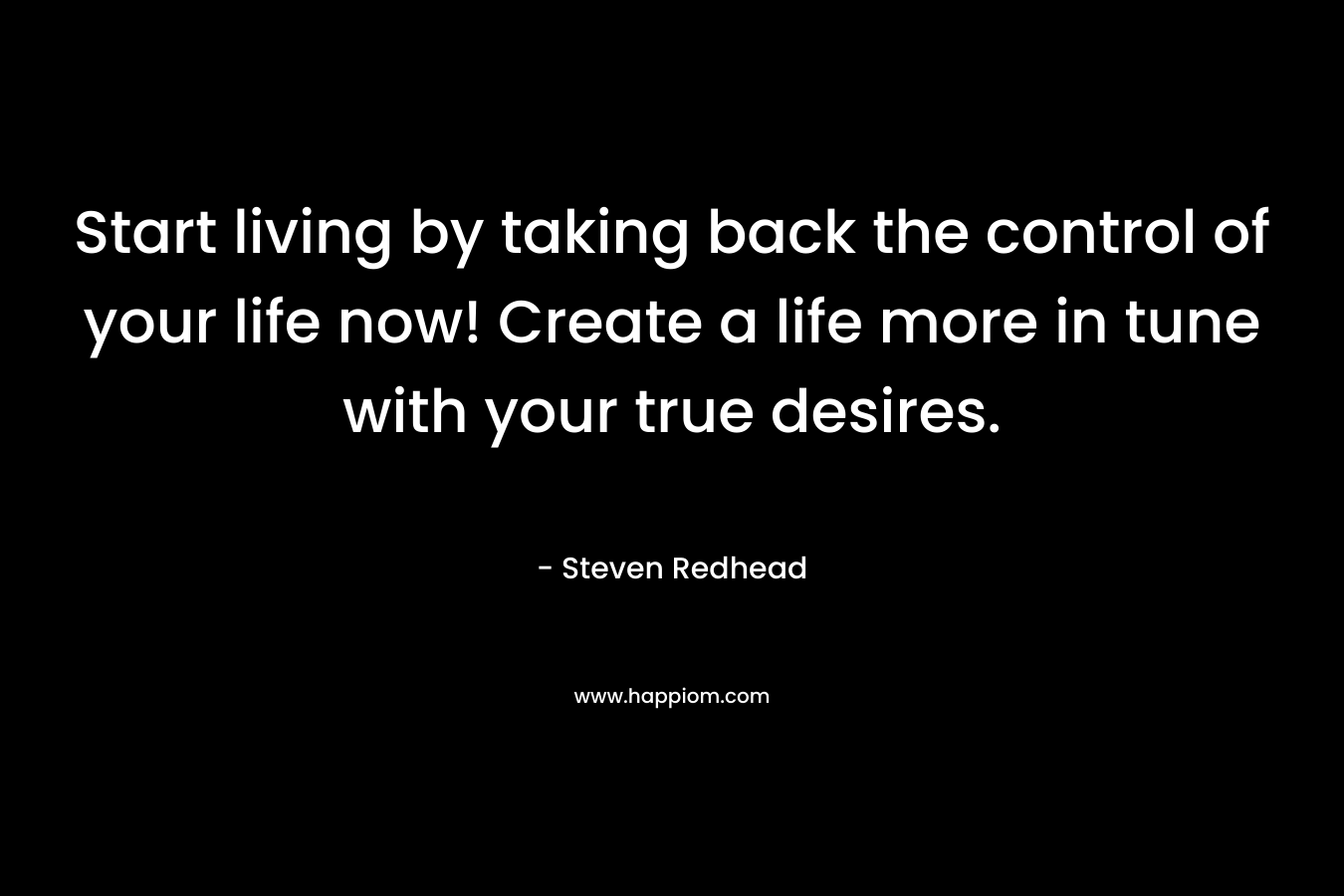 Start living by taking back the control of your life now! Create a life more in tune with your true desires.