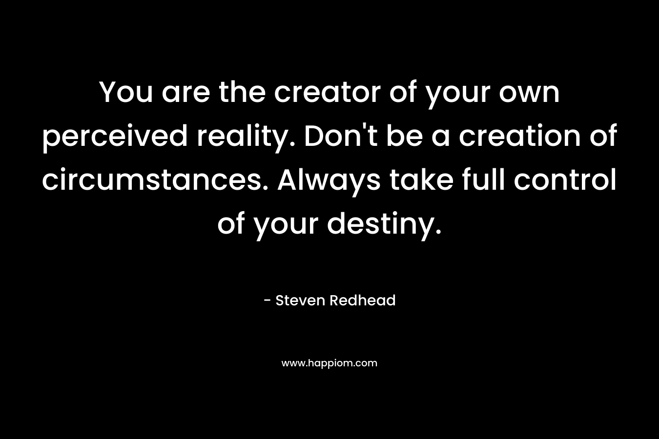 You are the creator of your own perceived reality. Don’t be a creation of circumstances. Always take full control of your destiny. – Steven Redhead
