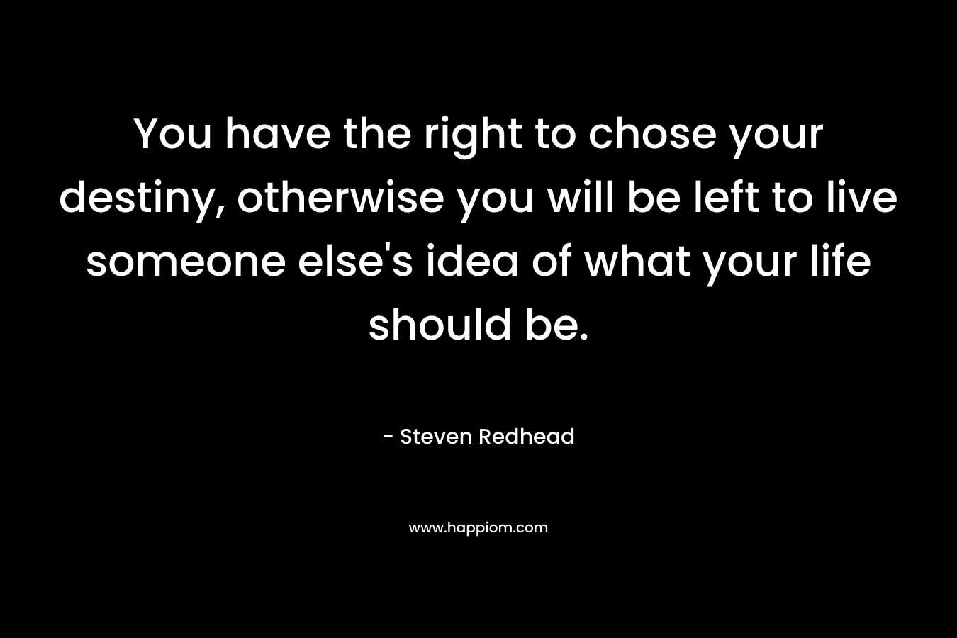 You have the right to chose your destiny, otherwise you will be left to live someone else's idea of what your life should be.