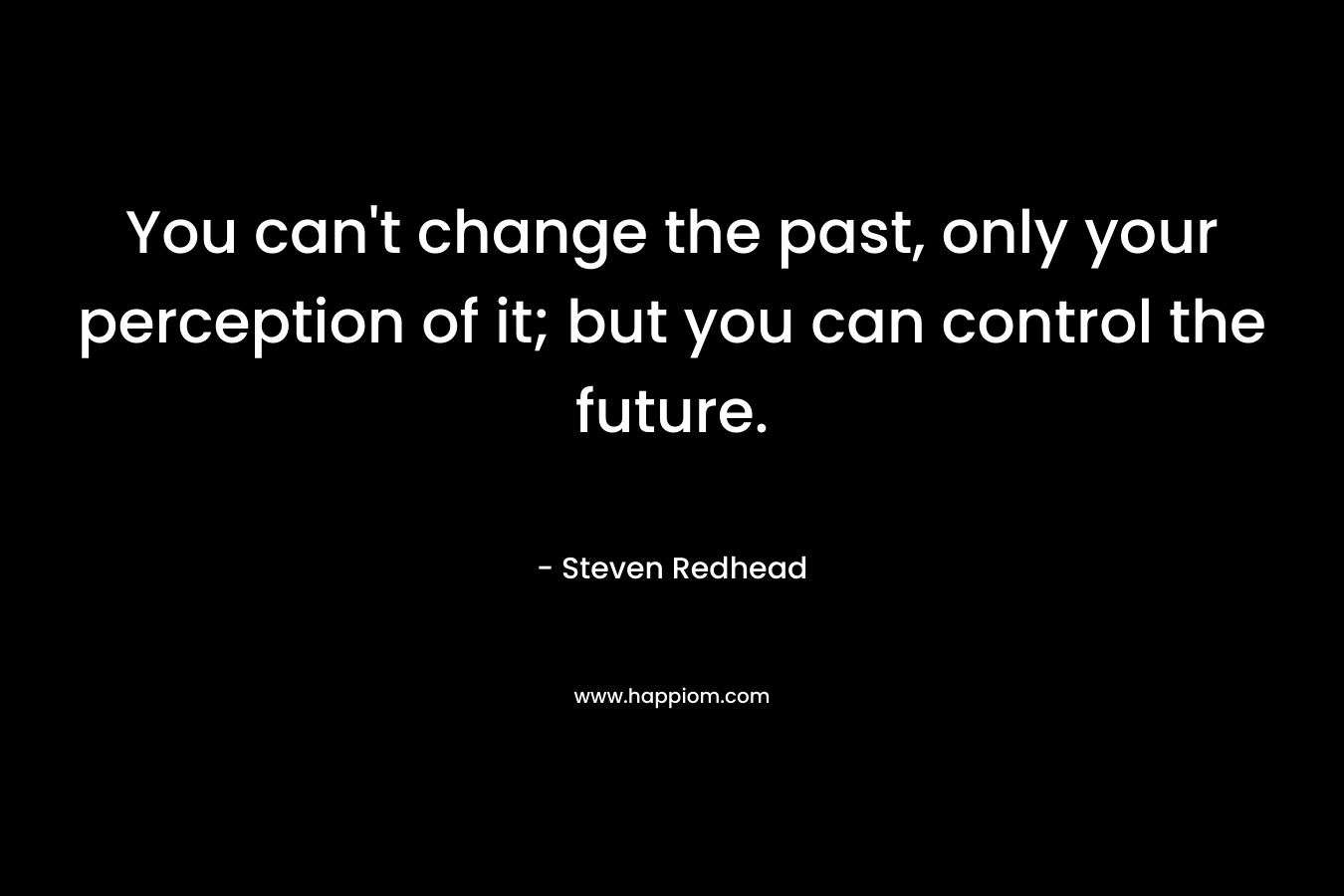 You can't change the past, only your perception of it; but you can control the future.