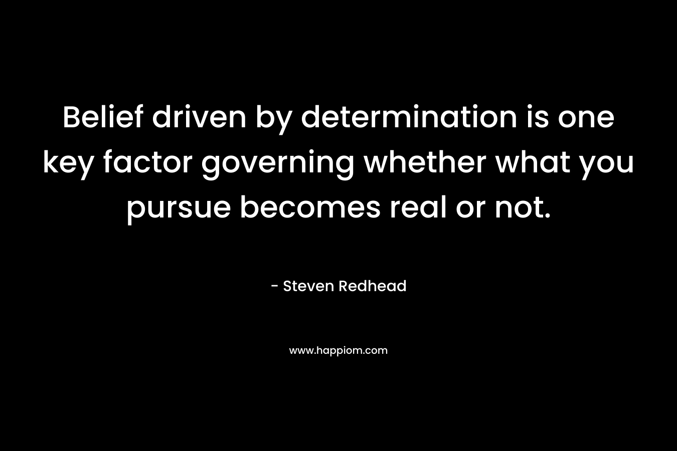 Belief driven by determination is one key factor governing whether what you pursue becomes real or not. – Steven Redhead