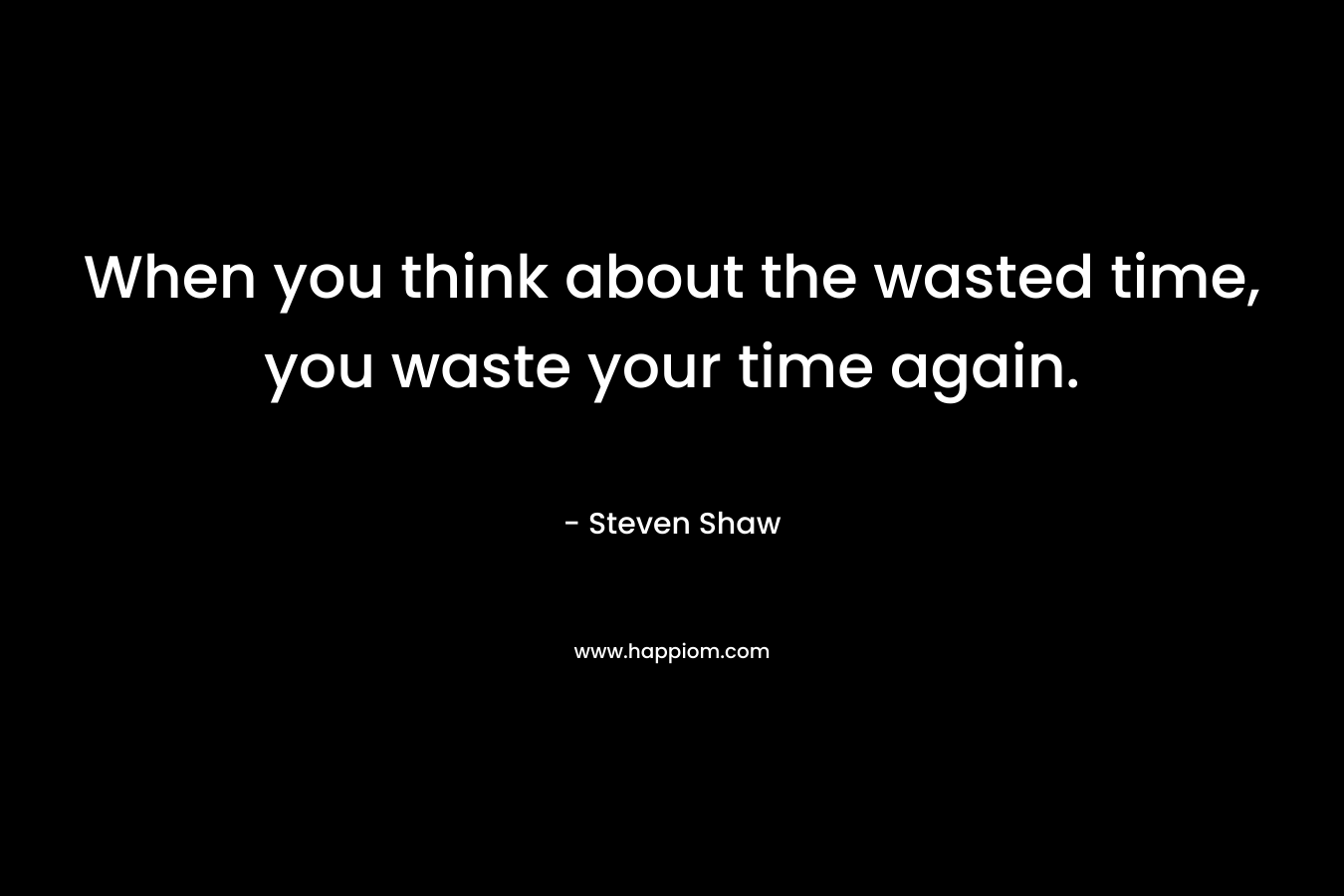 When you think about the wasted time, you waste your time again.