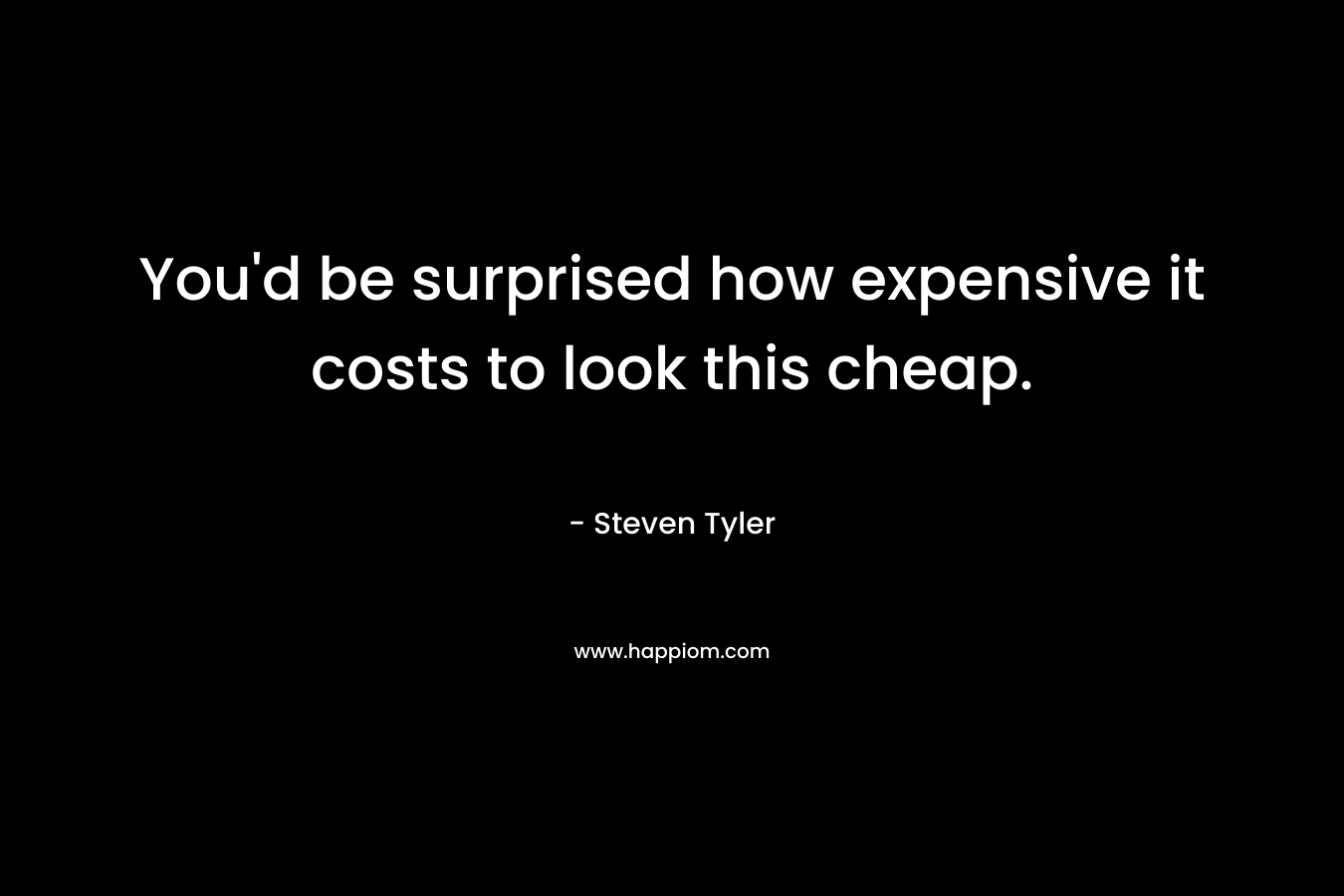 You’d be surprised how expensive it costs to look this cheap. – Steven Tyler