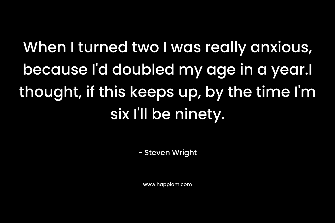 When I turned two I was really anxious, because I’d doubled my age in a year.I thought, if this keeps up, by the time I’m six I’ll be ninety. – Steven Wright