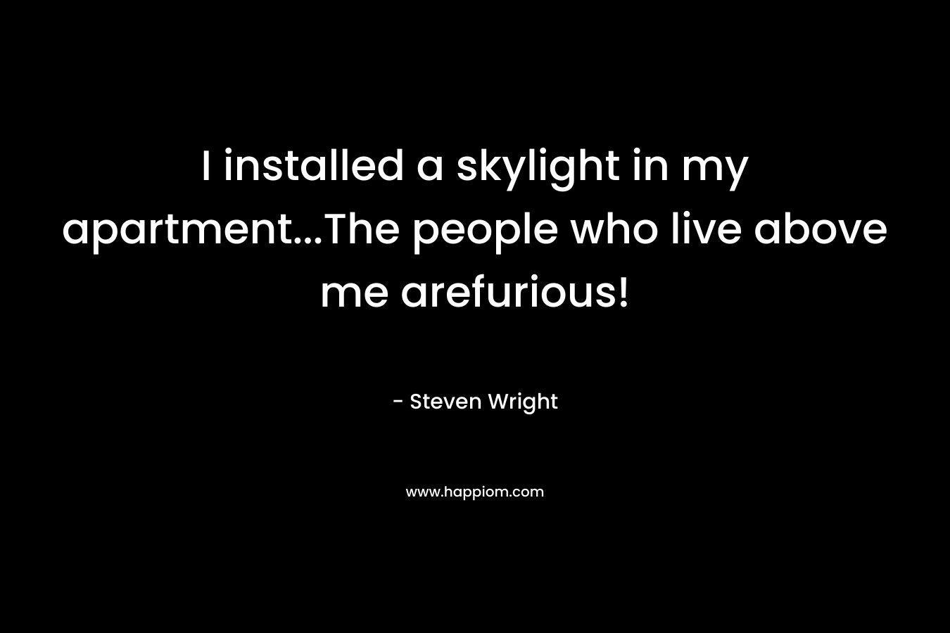I installed a skylight in my apartment…The people who live above me arefurious! – Steven Wright