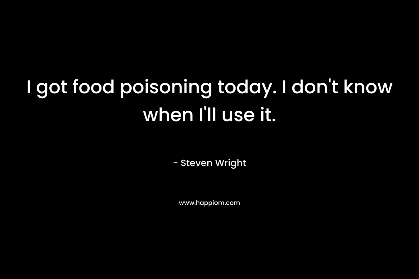 I got food poisoning today. I don’t know when I’ll use it. – Steven Wright