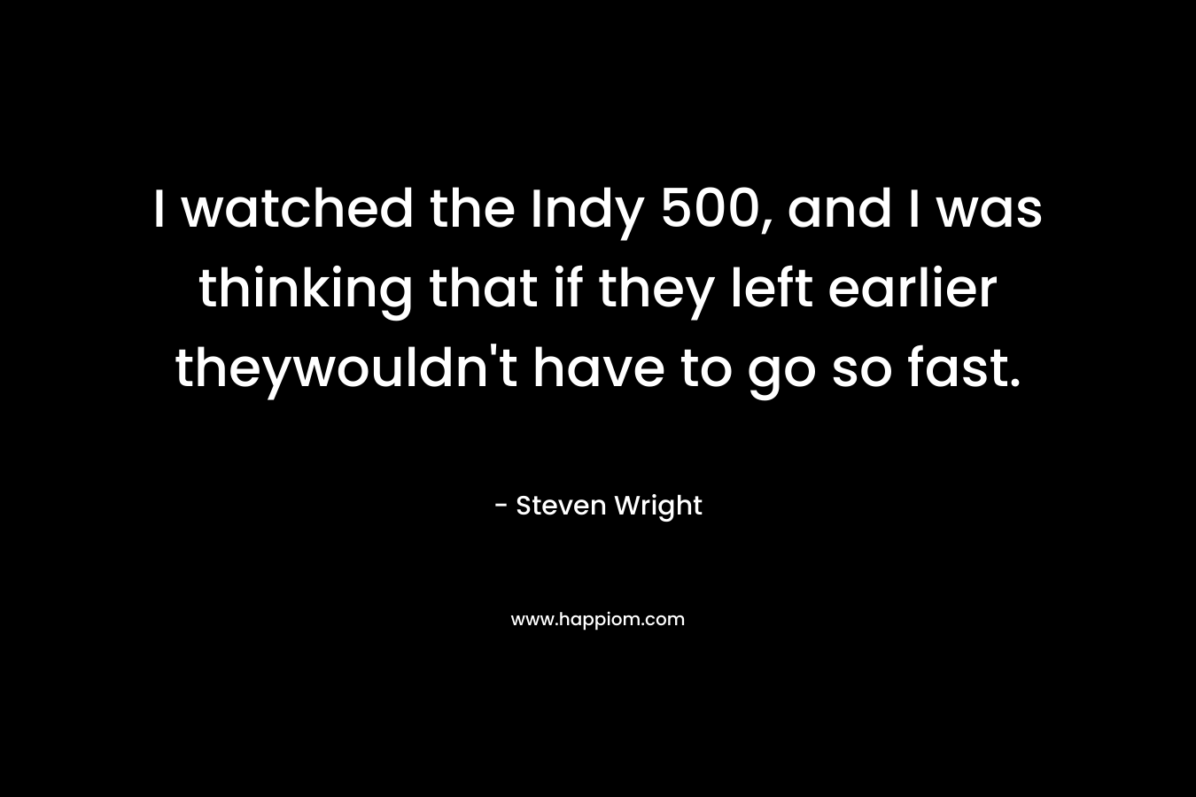 I watched the Indy 500, and I was thinking that if they left earlier theywouldn't have to go so fast.