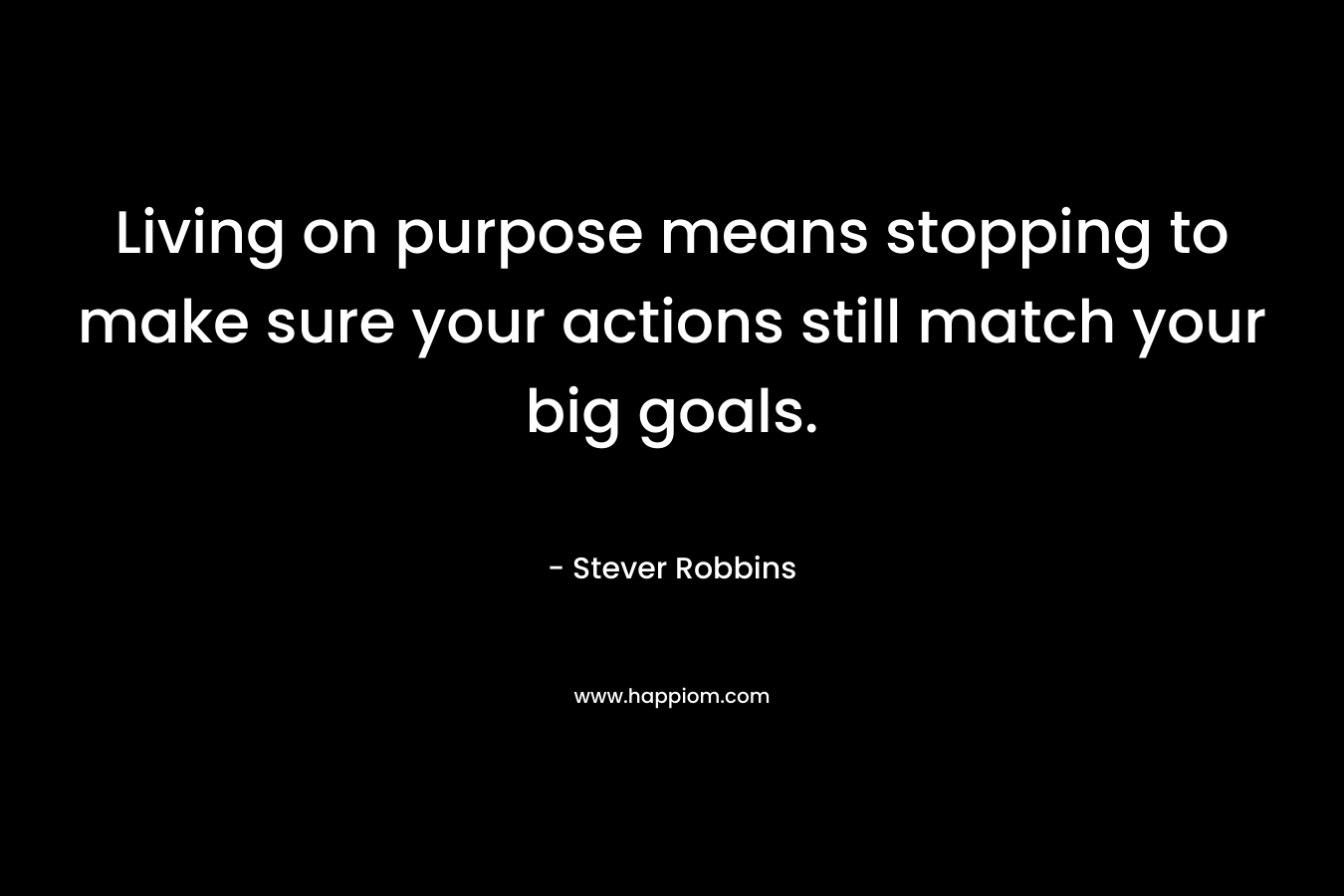 Living on purpose means stopping to make sure your actions still match your big goals. – Stever Robbins