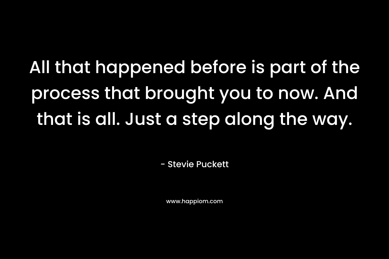 All that happened before is part of the process that brought you to now. And that is all. Just a step along the way. – Stevie Puckett