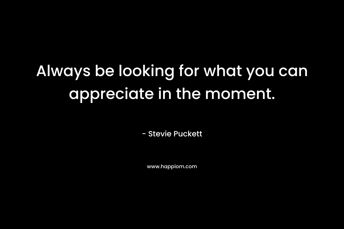 Always be looking for what you can appreciate in the moment. – Stevie Puckett