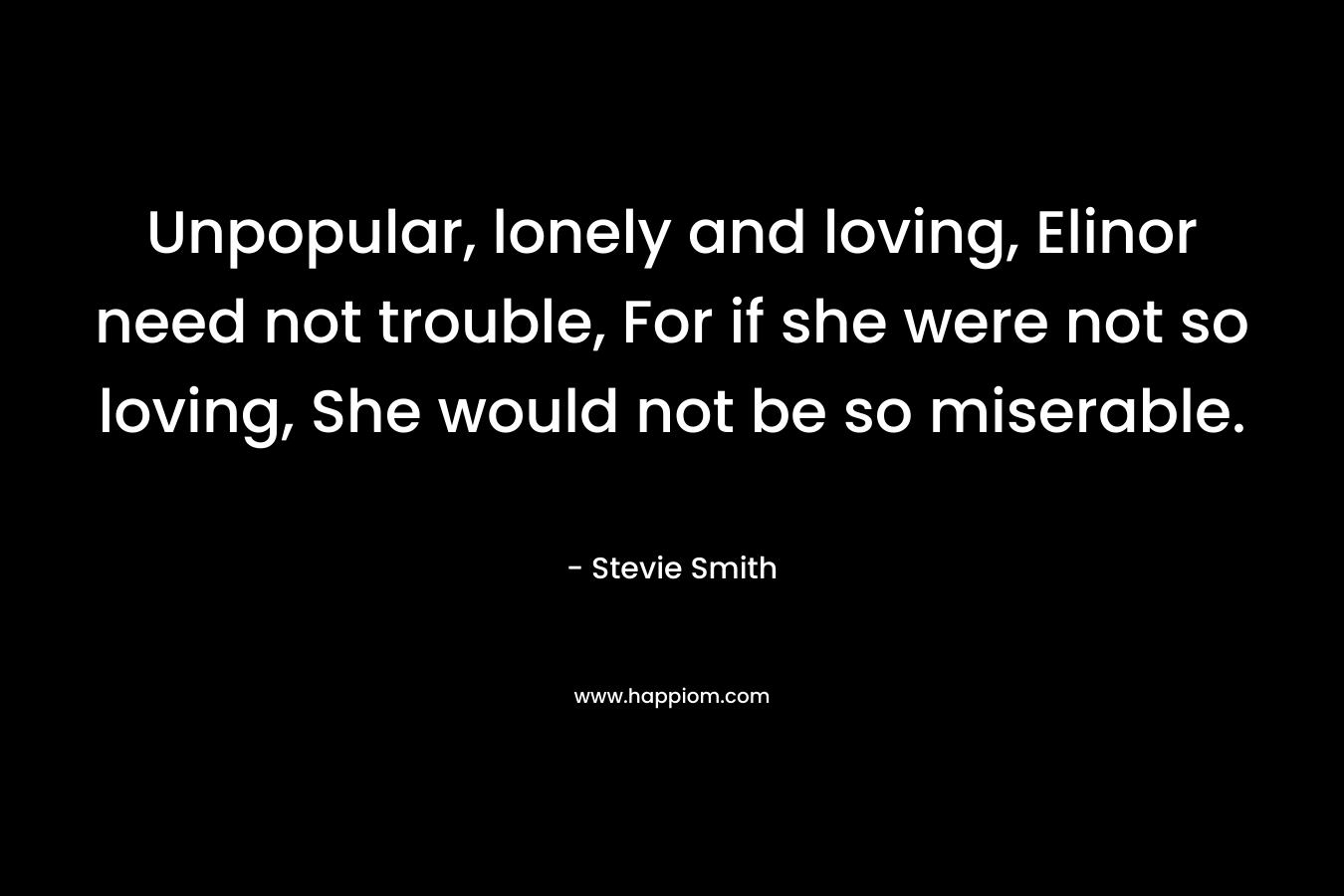 Unpopular, lonely and loving, Elinor need not trouble, For if she were not so loving, She would not be so miserable. – Stevie Smith
