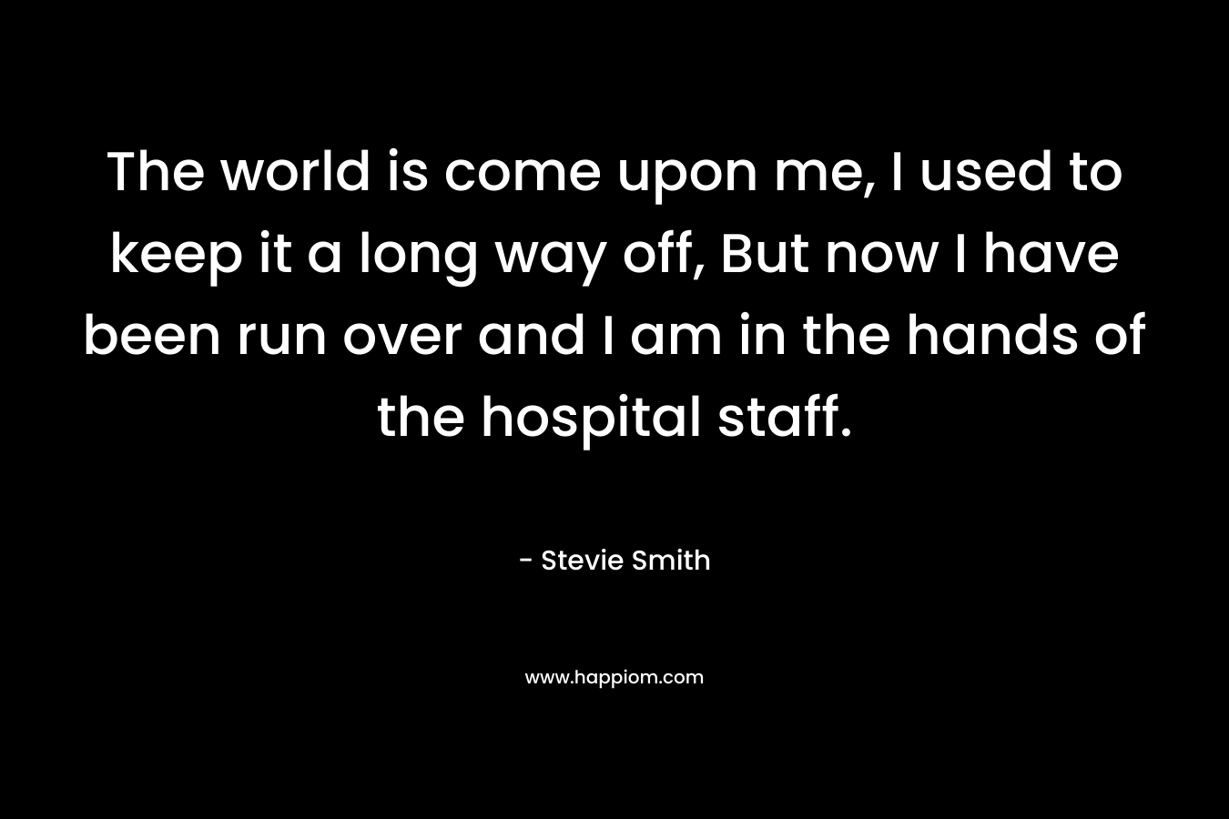 The world is come upon me, I used to keep it a long way off, But now I have been run over and I am in the hands of the hospital staff.