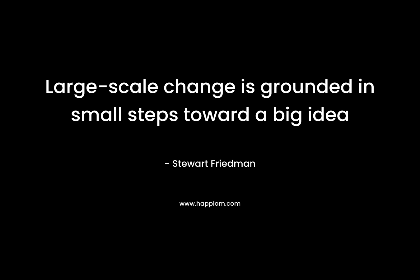 Large-scale change is grounded in small steps toward a big idea