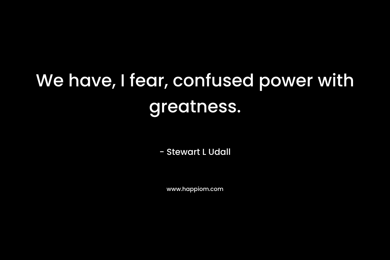 We have, I fear, confused power with greatness. – Stewart L Udall