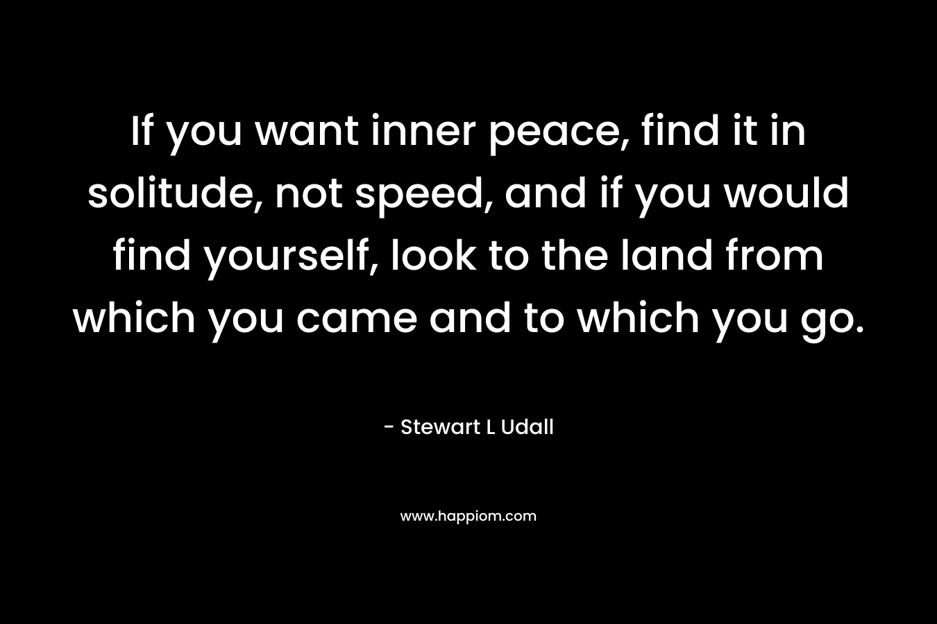 If you want inner peace, find it in solitude, not speed, and if you would find yourself, look to the land from which you came and to which you go. – Stewart L Udall