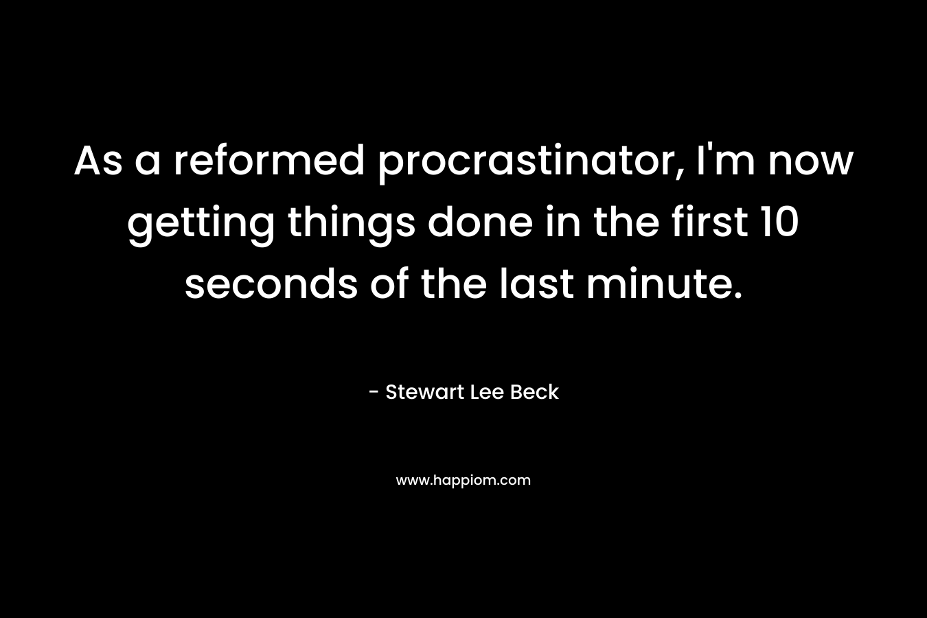 As a reformed procrastinator, I’m now getting things done in the first 10 seconds of the last minute. – Stewart Lee Beck