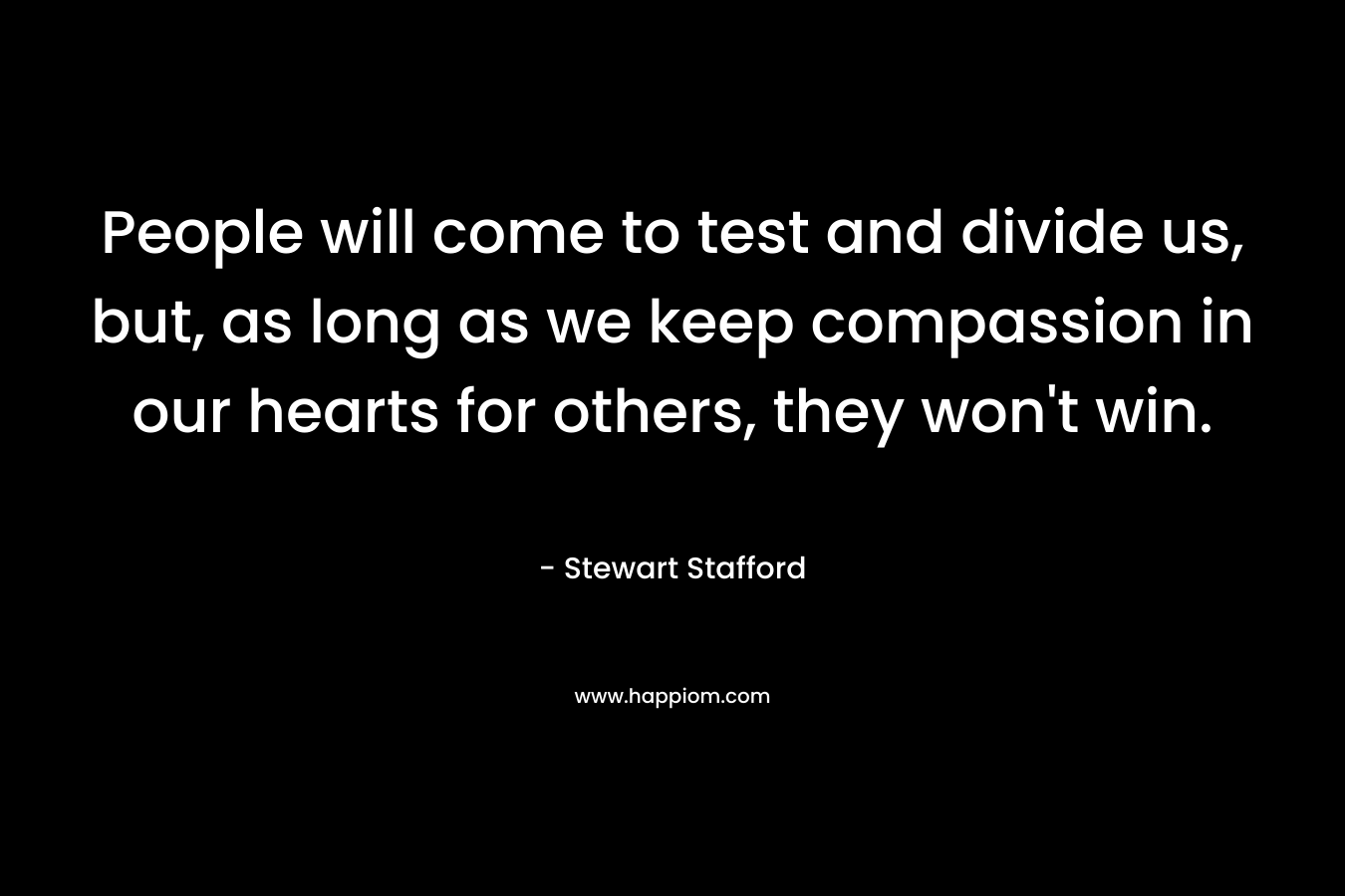 People will come to test and divide us, but, as long as we keep compassion in our hearts for others, they won’t win. – Stewart Stafford