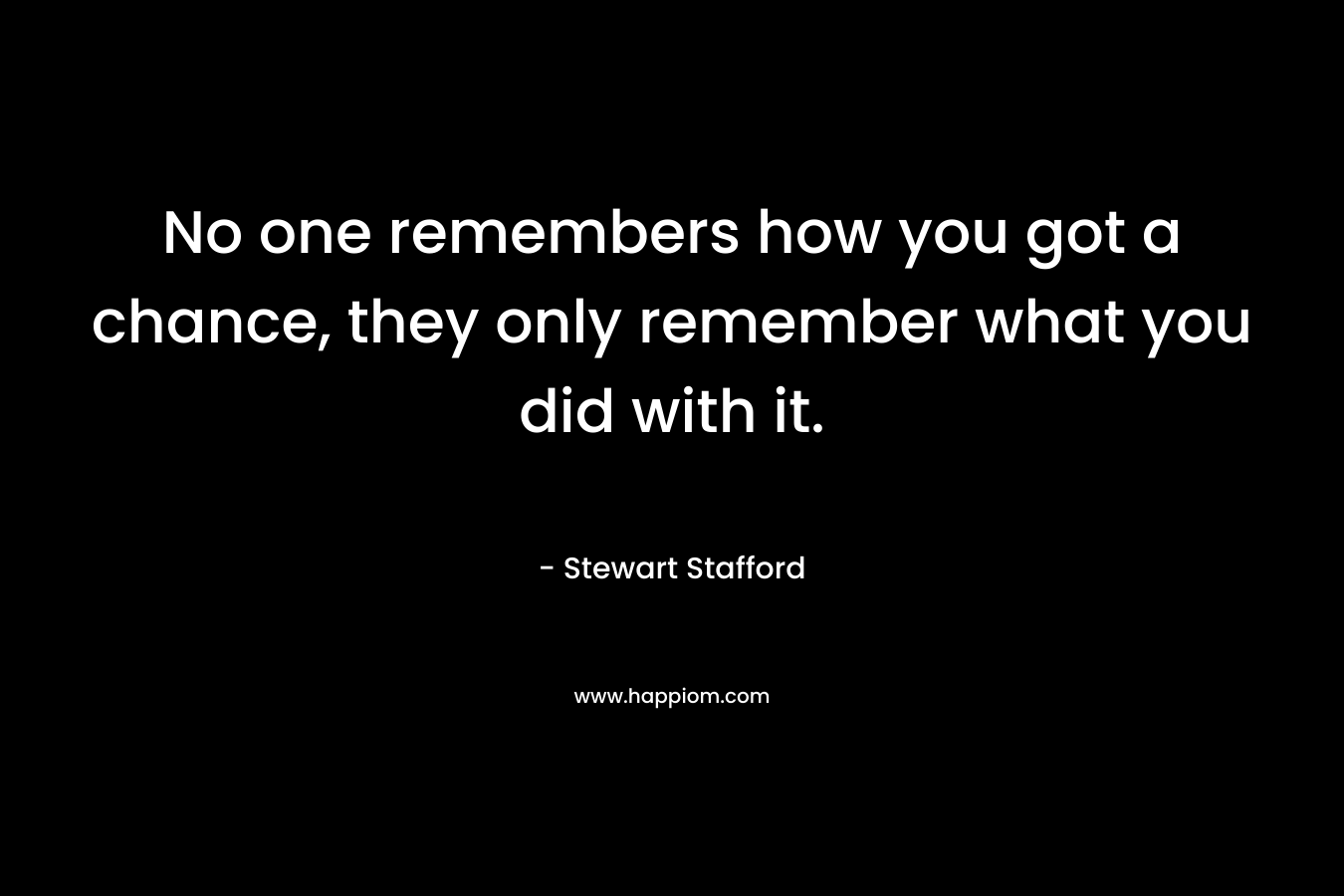 No one remembers how you got a chance, they only remember what you did with it. – Stewart Stafford