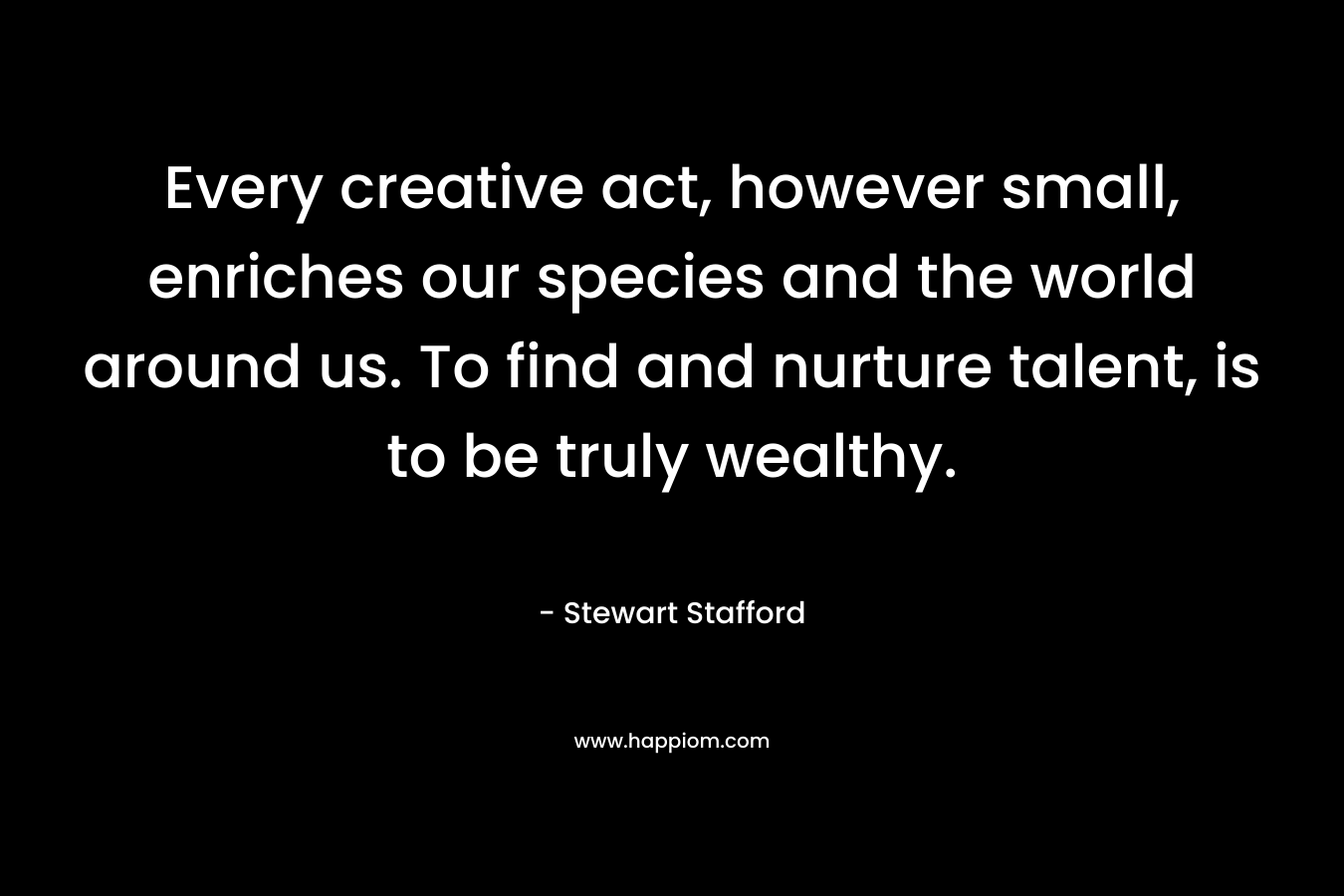 Every creative act, however small, enriches our species and the world around us. To find and nurture talent, is to be truly wealthy.