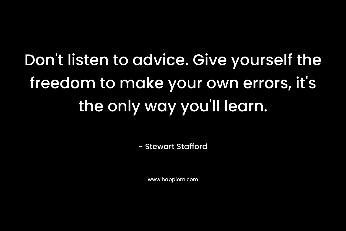 Don’t listen to advice. Give yourself the freedom to make your own errors, it’s the only way you’ll learn. – Stewart Stafford