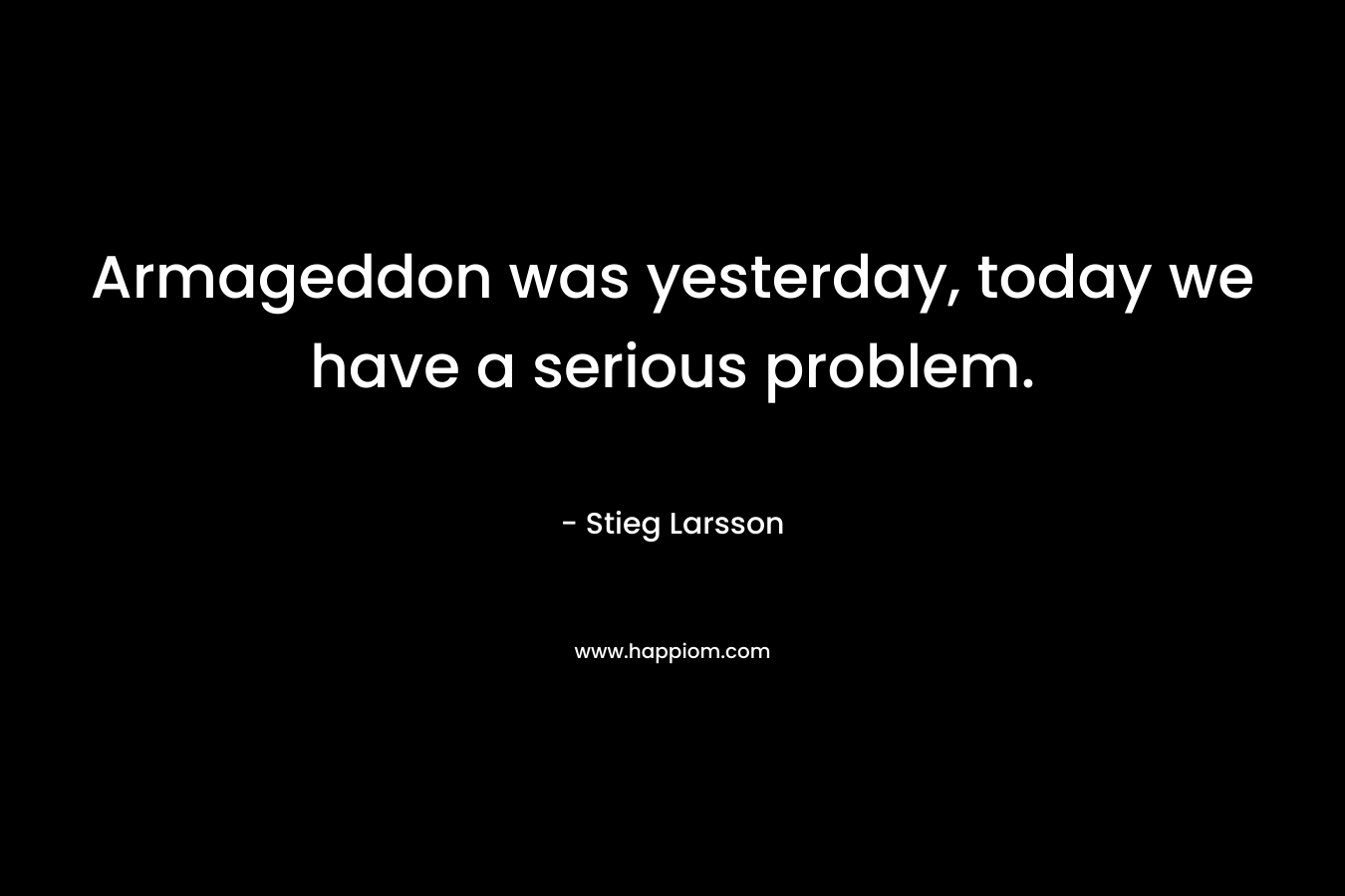 Armageddon was yesterday, today we have a serious problem. – Stieg Larsson