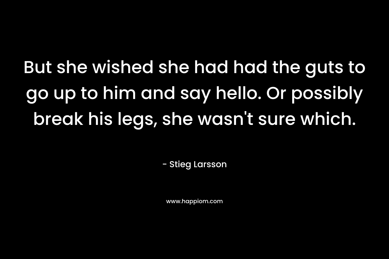 But she wished she had had the guts to go up to him and say hello. Or possibly break his legs, she wasn’t sure which. – Stieg Larsson