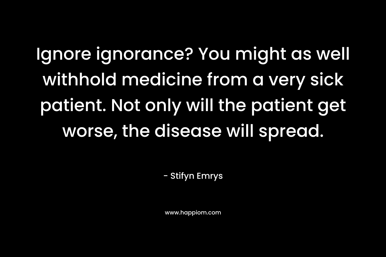 Ignore ignorance? You might as well withhold medicine from a very sick patient. Not only will the patient get worse, the disease will spread.