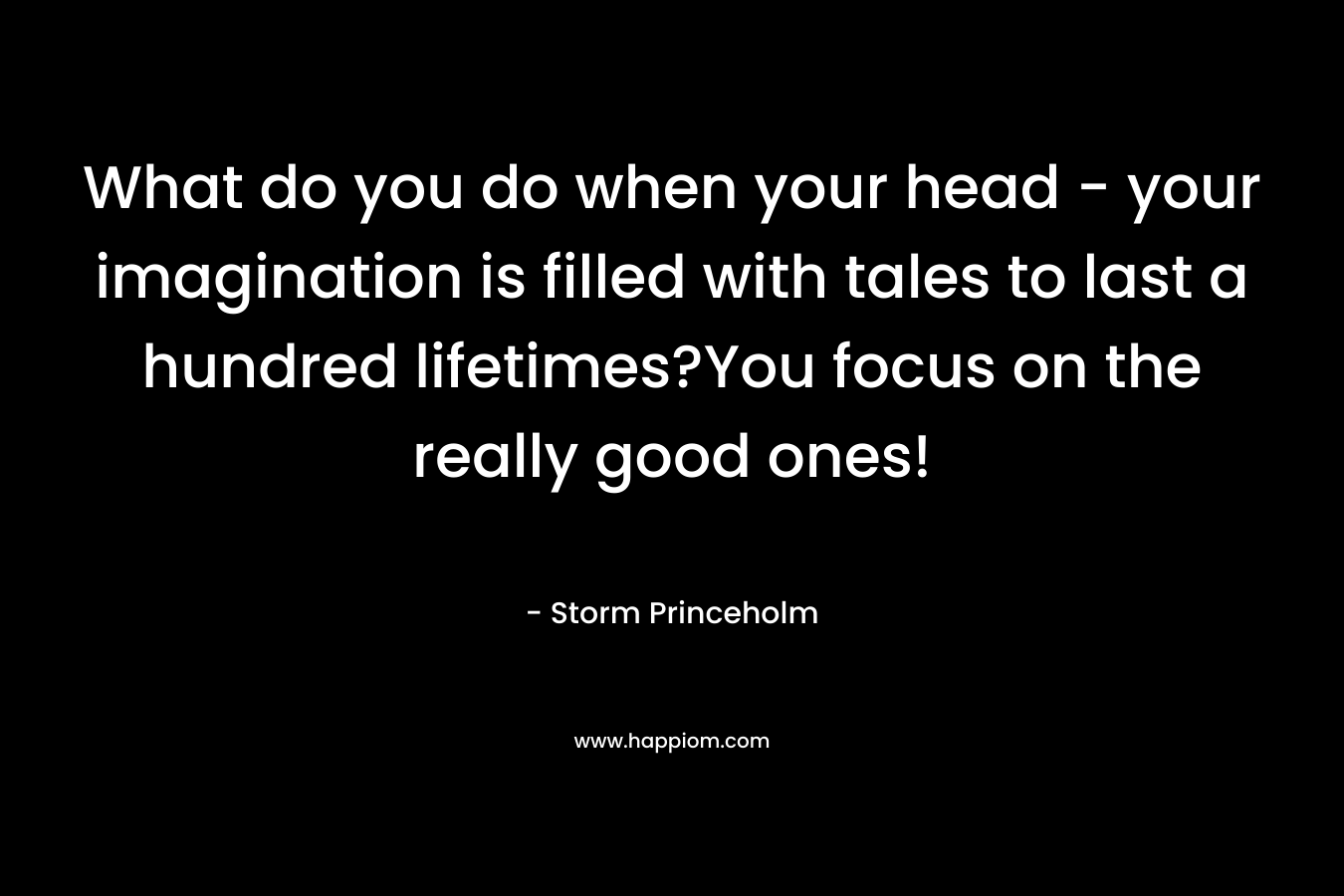 What do you do when your head – your imagination is filled with tales to last a hundred lifetimes?You focus on the really good ones! – Storm Princeholm