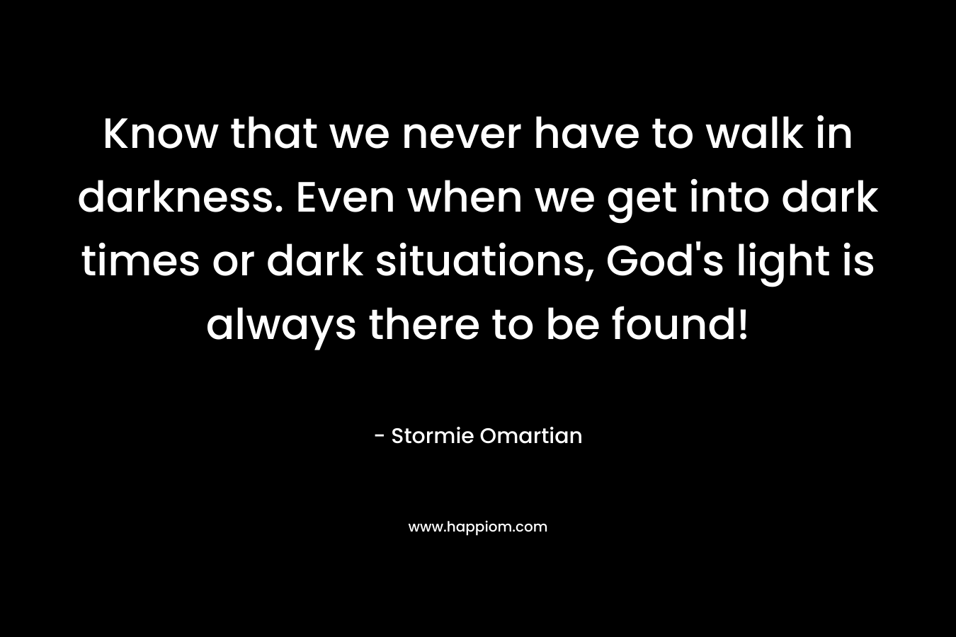 Know that we never have to walk in darkness. Even when we get into dark times or dark situations, God’s light is always there to be found! – Stormie Omartian