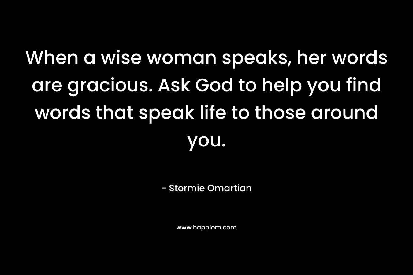 When a wise woman speaks, her words are gracious. Ask God to help you find words that speak life to those around you. – Stormie Omartian