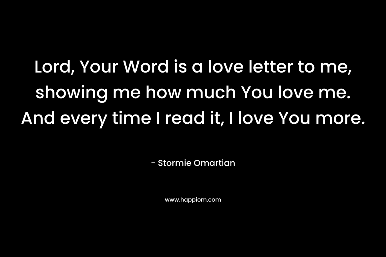 Lord, Your Word is a love letter to me, showing me how much You love me. And every time I read it, I love You more. – Stormie Omartian