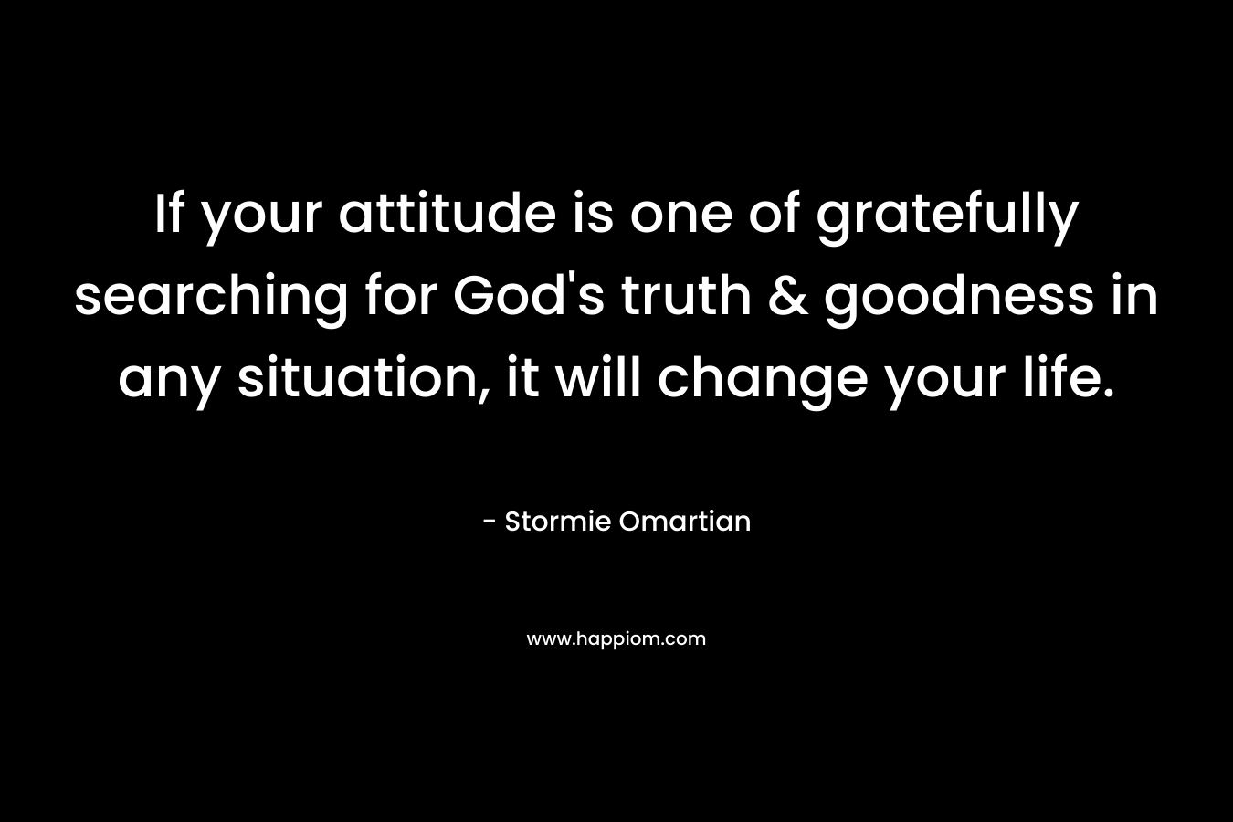 If your attitude is one of gratefully searching for God’s truth & goodness in any situation, it will change your life. – Stormie Omartian
