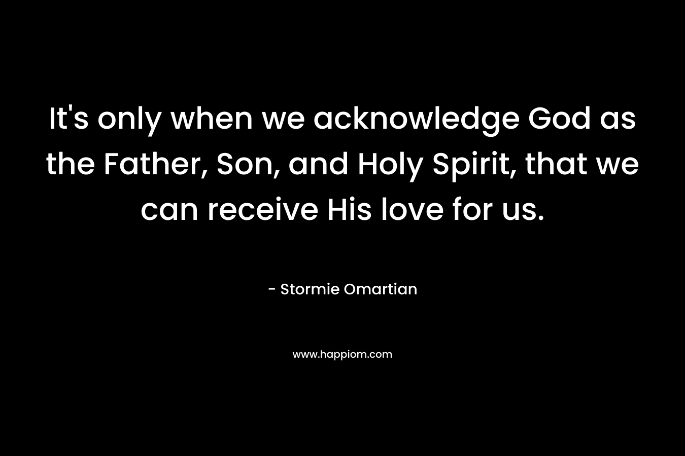 It’s only when we acknowledge God as the Father, Son, and Holy Spirit, that we can receive His love for us. – Stormie Omartian